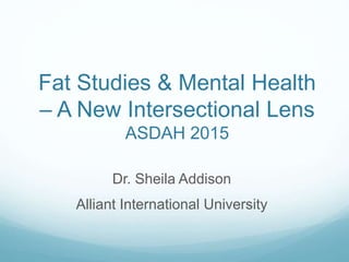 Fat Studies & Mental Health
– A New Intersectional Lens
ASDAH 2015
Dr. Sheila Addison
Alliant International University
 