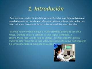 1. Introdución
Son moitas as mulleres, aínda hoxe descoñecidas, que desenvolveron un
papel relevante na ciencia, e a referencia destas mulleres data de hai uns
catro mil anos. Na maioría foron mulleres invisíbles, descoñecidas.
Estamos nun momento no que a muller científica deixou de ser unha
rareza. É tempo de dar a coñecer os seus logros científicos. A
autora, María José Casado Ruiz de Lóizaga , recolleu algunhas destas
mulleres para relatarnos as súas vidas, logros científicos que non chegaron
a a ser recoñecidos na meirande das ocasións.
 