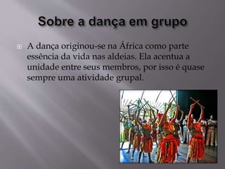  A dança originou-se na África como parte
essência da vida nas aldeias. Ela acentua a
unidade entre seus membros, por isso é quase
sempre uma atividade grupal.