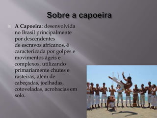  A Capoeira: desenvolvida
no Brasil principalmente
por descendentes
de escravos africanos, é
caracterizada por golpes e
movimentos ágeis e
complexos, utilizando
primariamente chutes e
rasteiras, além de
cabeçadas, joelhadas,
cotoveladas, acrobacias em
solo.
