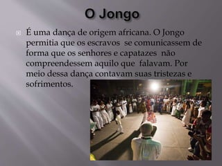  É uma dança de origem africana. O Jongo
permitia que os escravos se comunicassem de
forma que os senhores e capatazes não
compreendessem aquilo que falavam. Por
meio dessa dança contavam suas tristezas e
sofrimentos.
