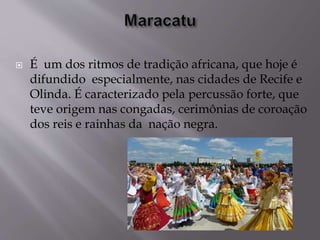  É um dos ritmos de tradição africana, que hoje é
difundido especialmente, nas cidades de Recife e
Olinda. É caracterizado pela percussão forte, que
teve origem nas congadas, cerimônias de coroação
dos reis e rainhas da nação negra.