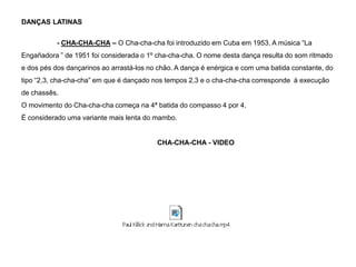 DANÇAS LATINAS
- CHA-CHA-CHA – O Cha-cha-cha foi introduzido em Cuba em 1953. A música “La

Engañadora ” de 1951 foi considerada o 1º cha-cha-cha. O nome desta dança resulta do som ritmado
e dos pés dos dançarinos ao arrastá-los no chão. A dança é enérgica e com uma batida constante, do
tipo “2,3, cha-cha-cha” em que é dançado nos tempos 2,3 e o cha-cha-cha corresponde à execução
de chassês.
O movimento do Cha-cha-cha começa na 4ª batida do compasso 4 por 4.

É considerado uma variante mais lenta do mambo.

CHA-CHA-CHA - VIDEO

 