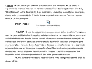 - SAMBA – É uma dança típica do Brasil, popularizada nas ruas e bares do Rio de Janeiro e
especialmente durante o Carnaval. Foi internacionalizada através de um espetáculo da Broadway
“Street Carnaval” no final dos anos 20. O seu estilo festivo, esfusiante e sensual tornou-o numa das
danças mais populares até hoje. O Samba é uma dança centrada no umbigo. Tem um compasso

binário e um ritmo sincopado.
SAMBA – VIDEO

- A RUMBA – É uma dança cubana em compasso binário e ritmo complexo. Começou por
ser a dança da fertilidade, durante a qual os bailarinos imitavam as danças nupciais que antecedem o
acasalamento das aves e outros animais. Versões posteriores humanizaram essas conotações; ao
compasso do ritmo erótico da música a mulher executa movimentos sensuais e convidativos para
atrair a atenção do homem e dominá-lo servindo-se dos seus encantos femininos. Na coreografia da
rumba existe sempre um elemento de provocação e fuga. O homem é primeiro seduzido e depois
rejeitado. Aos convites sensuais e eróticos da mulher responde o homem que evidência a sua
imagem de macho executando proezas físicas para tentar ganhar os seus favores.
A rumba cubana foi considerada pelos dançarinos como a dança clássica entre todas as
danças latinas.

 