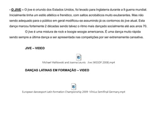 - O JIVE – O jive é oriundo dos Estados Unidos, foi levado para Inglaterra durante a ll guerra mundial.
Inicialmente tinha um estilo atlético e frenético, com saltos acrobáticos muito exuberantes. Mas não
sendo adequado para o público em geral modificou-se assumindo já os contornos do jive atual. Esta
dança marcou fortemente 2 décadas sendo talvez o ritmo mais dançado socialmente até aos anos 70.

O jive é uma mistura de rock e boogie woogie americanos. É uma dança muito rápida
sendo sempre a última dança a ser apresentada nas competições por ser extremamente cansativa.
JIVE – VIDEO

DANÇAS LATINAS EM FORMAÇÃO – VIDEO

 
