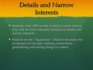 Details and Narrow
            Interests
 Students with ASD see the world in a more narrow
  way and are more intensely focused on details and
  narrow interests.
 Hard to see the “big picture” which is necessary for
  awareness of concepts, making connections,
  generalizing and seeing things in context.
 