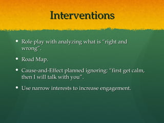 Interventions

 Role play with analyzing what is “right and
  wrong”.
 Road Map.

 Cause-and-Effect planned ignoring: “first get calm,
  then I will talk with you”.
 Use narrow interests to increase engagement.
 