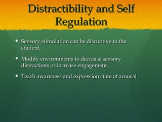 Distractibility and Self
           Regulation
 Sensory stimulation can be disruptive to the
  student.
 Modify environments to decrease sensory
  distractions or increase engagement.
 Teach awareness and expression state of arousal.
 