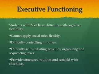 Executive Functioning

Students with ASD have difficulty with cognitive
flexibility.
Cannot apply social rules flexibly.

Difficulty controlling impulses.

Difficulty with initiating activities, organizing and
sequencing tasks.
Provide structured routines and scaffold with
checklists.
 