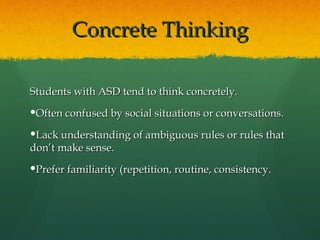 Concrete Thinking

Students with ASD tend to think concretely.
Often confused by social situations or conversations.

Lack understanding of ambiguous rules or rules that
don’t make sense.
Prefer familiarity (repetition, routine, consistency.
 