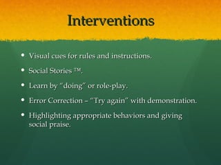 Interventions

 Visual cues for rules and instructions.

 Social Stories ™.

 Learn by “doing” or role-play.

 Error Correction – “Try again” with demonstration.

 Highlighting appropriate behaviors and giving
  social praise.
 