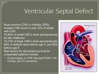  Most common CHD in children (25%)
 Isolated VSD found in only 10% of adults
with CHD
 75-80% of small VSD’s close spontaneously
by late childhood
 10-15% of large VSD’s close spontaneously
 60% of defects close before age 3, and 90%
before age 8
 Risk factors for decreased survival for
unoperated patients include:
• Cardiomegaly on CXR, Elevated PASP (>50
mmHg), and CV symptoms
 