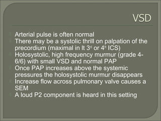  Arterial pulse is often normal
 There may be a systolic thrill on palpation of the
precordium (maximal in lt 3rd
or 4th
ICS)
 Holosystolic, high frequency murmur (grade 4-
6/6) with small VSD and normal PAP
 Once PAP increases above the systemic
pressures the holosystolic murmur disappears
 Increase flow across pulmonary valve causes a
SEM
 A loud P2 component is heard in this setting
 