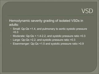  Hemodynamic severity grading of isolated VSDs in
adults:
• Small: Qp:Qs <1.4, and pulmonary to aortic systolic pressure
<0.3
• Moderate: Qp:Qs = 1.4-2.2, and systolic pressure ratio >0.3
• Large: Qp:Qs >2.2, and systolic pressure ratio >0.3
• Eisenmenger: Qp:Qs <1.5 and systolic pressure ratio >0.9
 