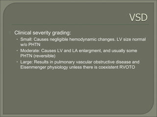  Clinical severity grading:
• Small: Causes negligible hemodynamic changes. LV size normal
w/o PHTN
• Moderate: Causes LV and LA enlargment, and usually some
PHTN (reversible)
• Large: Results in pulmonary vascular obstructive disease and
Eisenmenger physiology unless there is coexistent RVOTO
 