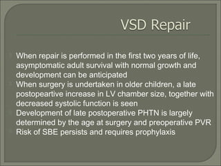  When repair is performed in the first two years of life,
asymptomatic adult survival with normal growth and
development can be anticipated
 When surgery is undertaken in older children, a late
postopeartive increase in LV chamber size, together with
decreased systolic function is seen
 Development of late postoperative PHTN is largely
determined by the age at surgery and preoperative PVR
 Risk of SBE persists and requires prophylaxis
 