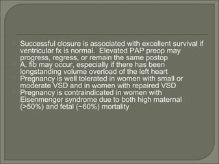  Successful closure is associated with excellent survival if
ventricular fx is normal. Elevated PAP preop may
progress, regress, or remain the same postop
 A. fib may occur, especially if there has been
longstanding volume overload of the left heart
 Pregnancy is well tolerated in women with small or
moderate VSD and in women with repaired VSD
 Pregnancy is contraindicated in women with
Eisenmenger syndrome due to both high maternal
(>50%) and fetal (~60%) mortality
 