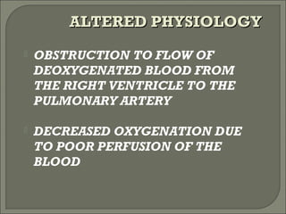  OBSTRUCTION TO FLOW OF
DEOXYGENATED BLOOD FROM
THE RIGHT VENTRICLE TO THE
PULMONARY ARTERY
 DECREASED OXYGENATION DUE
TO POOR PERFUSION OF THE
BLOOD
ALTERED PHYSIOLOGYALTERED PHYSIOLOGY
 