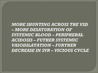 MORE SHUNTING ACROSS THE VSD
– MORE DESATURATION OF
SYSTEMIC BLOOD – PERIPHERAL
ACIDOSIS – FUTHER SYSTEMIC
VASODILATATION – FURTHER
DECREASE IN SVR – VICIOUS CYCLE
 