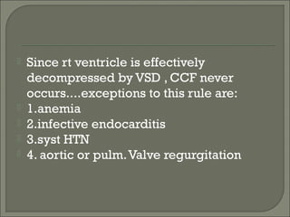  Since rt ventricle is effectively
decompressed by VSD , CCF never
occurs....exceptions to this rule are:
 1.anemia
 2.infective endocarditis
 3.syst HTN
 4. aortic or pulm.Valve regurgitation
 