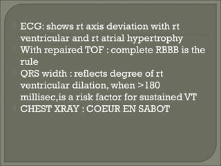 ECG: shows rt axis deviation with rt
ventricular and rt atrial hypertrophy
 With repaired TOF : complete RBBB is the
rule
 QRS width : reflects degree of rt
ventricular dilation, when >180
millisec,is a risk factor for sustained VT
 CHEST XRAY : COEUR EN SABOT
 