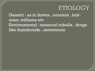  Genetic : as in downs , noonans , holt-
oram, williams etc
 Environmental : maternal rubella , drugs
like thalidomide , isotretinoin
 