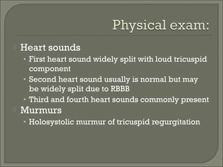  Heart sounds
• First heart sound widely split with loud tricuspid
component
• Second heart sound usually is normal but may
be widely split due to RBBB
• Third and fourth heart sounds commonly present
 Murmurs
• Holosystolic murmur of tricuspid regurgitation
 
