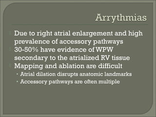 Due to right atrial enlargement and high
prevalence of accessory pathways
 30-50% have evidence of WPW
secondary to the atrialized RV tissue
 Mapping and ablation are difficult
• Atrial dilation disrupts anatomic landmarks
• Accessory pathways are often multiple
 