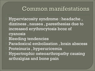  Hyperviscosity syndrome : headache ,
dizziness , nausea , paresthesias due to
increased erythrocytosis bcoz of
cyanosis
 Bleeding tendencies
 Paradoxical embolisation , brain abscess
 Proteinuria , hyperuricemia
 Hypertrophic osteoarthropathy causing
arthralgias and bone pain
 