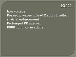  Low voltage
 Peaked p waves in lead 2 and v1: reflect
rt atrial enlargement
 Prolonged PR interval
 RBBB common in adults
 