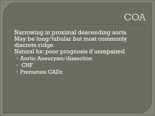  Narrowing in proximal descending aorta
 May be long/tubular but most commonly
discrete ridge
 Natural hx: poor prognosis if unrepaired
• Aortic Aneurysm/dissection
• CHF
• Premature CADz
 