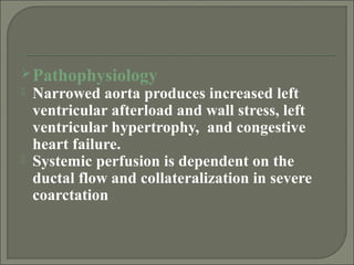 Pathophysiology
 Narrowed aorta produces increased left
ventricular afterload and wall stress, left
ventricular hypertrophy, and congestive
heart failure.
 Systemic perfusion is dependent on the
ductal flow and collateralization in severe
coarctation
 