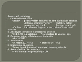  Associated pathology
 1. Collateral circulation
 * Inflow : primary from branches of both subclavian arteries
 . internal mammary artery . vertebral artery
 . costocervical trunk . thyrocervical trunk
 * Outflow : into descending aorta, two pairs of intercostal
arteries
 2. Aneurysm formation of intercostal arteries
 * 3rd, & 4th rib notching * rare before 10 years of age
 3. Coronary artery dilatation and tortuosity
 * due to LVH
 4. Aortic valve
 * bicuspid (27-45%) * stenosis ( 6 - 7%)
 5. Intracranial aneurysm
 * berry type intracranial aneurysm in some patients
 6. Associated cardiac anomaly
 * 85% of neonates presenting COA
 