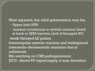  Most repaired, but adult presentation may be:
• Upper limb HTN
• murmur (continuous or systolic murmur heard
in back or SEM/ejection click of bicuspid AV)
 weak/delayed LE pulses
 Interscapular systolic murmur and widespread
crescendo-decrescendo murmurs due to
collaterals
 Rib notching on CXR pathognomonic
 ECG : shows RV hypertrophy, rt axis deviation
 
