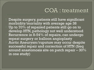  Despite surgery, patients still have significant
morbidity/mortality with average age 38
 Up to 70% of repaired patients still go on to
develop HTN, pathology not well understood
 Recurrence in 8-54% of repairs, can undergo
repeat surgery or balloon angioplasty
 Aortic Aneurysm/ruputure may occur despite
successful repair and correction of HTN (freq
around anastomosis site on patch repair – 30%
in one study)
 