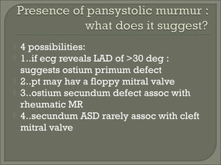  4 possibilities:
 1..if ecg reveals LAD of >30 deg :
suggests ostium primum defect
 2..pt may hav a floppy mitral valve
 3..ostium secundum defect assoc with
rheumatic MR
 4..secundum ASD rarely assoc with cleft
mitral valve
 