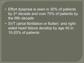 • Effort dyspnea is seen in 30% of patients
by 3rd
decade and over 75% of patients by
the fifth decade
• SVT (atrial fibrillation or flutter) and right-
sided heart failure develop by age 40 in
10-20% of patients
 