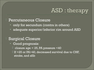  Percutaneous Closure
• only for secundum (contra in others)
• adequate superior/inferior rim around ASD
 Surgical Closure
• Good prognosis:
 closure age < 25, PA pressure <40
 If >25 or PA>40, decreased survival due to CHF,
stroke, and afib
 