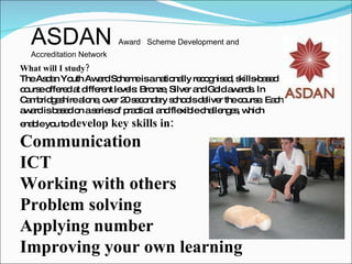 What will I study?  The Asdan Youth Award Scheme is a nationally recognised, skills-based course offered at different levels: Bronze, Silver and Gold awards. In Cambridgeshire alone, over 20 secondary schools deliver the course. Each award is based on a series of practical and flexible challenges, which enable you to  develop key skills in:  Communication  ICT  Working with others  Problem solving  Applying number  Improving your own learning ASDAN  Award   Scheme Development and Accreditation Network 
