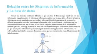 Relación entre los Sistemas de información
y La base de datos
Tienen una finalidad totalmente diferente ya que una base de datos es algo creado ahí con una
información especifica, pero el sistema de información utiliza esa base de datos y lo convierte en un
sistema que nos da resultados que nos produce información sintetizada acerca de un tema. La
diferencia que existe entre los sistemas de información y las bases de datos, consiste en que los
sistemas de información son un todo, es decir es el conjunto para el manejo de la información
(entrada, proceso, salida) y las bases de datos son una herramienta para los sistemas de información
ya que hacen parte del software y es el encargado de almacenar y procesar la información, y el
software hace parte de los sistemas. Tienen en común que son herramientas para el buen manejo de
la información.
 