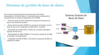 Sistemas de gestión de base de datos.
Es un sistema que proporciona una interacción con los datos
almacenados en la base de datos y los procedimientos de aplicación y
consulta hechos al sistema.Componentes de un SGBD
 Gestor de archivos (GA): Gestiona la asignación de memoria en
disco y las estructuras de datos
 Gestor de base de datos (GBD): Se encarga de la interface con los
datos de bajo nivel y programas de aplicación y consultas.
 Procesador de consultas (PC): Traduce las consultas realizadas a
lenguaje de bajo nivel.
 Precompilador de DML (PDML): Convierte las sentencias de DML
en llamadas a procedimientos.
 Compilador de DDL (CDDL): Convierte las sentencias de DDL en
conjuntos de tablas.
 