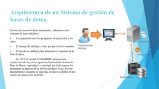 Arquitectura de un Sistema de gestión de
bases de datos.
Existen tres características importantes, inherentes a los
sistemas de bases de datos:
• La separación entre los programas de aplicación y los
datos.
• El manejo de múltiples vistas por parte de los usuarios
• El uso de un catálogo para almacenar el esquema de la
base de datos.
En 1975, el comité ANSI-SPARC, propuso una
arquitectura de tres niveles para los Sistemas de Gestión de
Base de Datos, cuyo objetivo principal era el de separar los
programas de aplicación de la Base de datos física. En esta
arquitectura el esquema de una base de datos se define en tres
niveles de abstracción distintos:
 