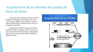 Arquitectura de un Sistema de gestión de
bases de datos.
La mayoría de los Sistemas de Gestión de Base
de Datos no distinguen correctamente entre estos
tres niveles. En algunos casos, podemos ver como
algunos SGDB incluyen detalles del nivel físico en
el esquema conceptual.
Prácticamente todos los Sistemas de Gestión
de Base de Datos, se manejan vistas de usuario, ya
que la mayoría de las bases de datos están pensadas
para que otros usuarios puedan añadir, modificar y
utilizar los datos.
 
