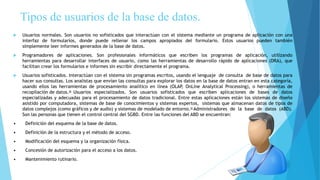 Tipos de usuarios de la base de datos.
 Usuarios normales. Son usuarios no sofisticados que interactúan con el sistema mediante un programa de aplicación con una
interfaz de formularios, donde puede rellenar los campos apropiados del formulario. Estos usuarios pueden también
simplemente leer informes generados de la base de datos.
 Programadores de aplicaciones. Son profesionales informáticos que escriben los programas de aplicación, utilizando
herramientas para desarrollar interfaces de usuario, como las herramientas de desarrollo rápido de aplicaciones (DRA), que
facilitan crear los formularios e informes sin escribir directamente el programa.
 Usuarios sofisticados. Interactúan con el sistema sin programas escritos, usando el lenguaje de consulta de base de datos para
hacer sus consultas. Los analistas que envían las consultas para explorar los datos en la base de datos entran en esta categoría,
usando ellos las herramientas de procesamiento analítico en línea (OLAP, OnLine Analytical Processing), o herramientas de
recopilación de datos. Usuarios especializados. Son usuarios sofisticados que escriben aplicaciones de bases de datos
especializadas y adecuadas para el procesamiento de datos tradicional. Entre estas aplicaciones están los sistemas de diseño
asistido por computadora, sistemas de base de conocimientos y sistemas expertos, sistemas que almacenan datos de tipos de
datos complejos (como gráficos y de audio) y sistemas de modelado de entorno. Administradores de la base de datos (ABD).
Son las personas que tienen el control central del SGBD. Entre las funciones del ABD se encuentran:
• Definición del esquema de la base de datos.
• Definición de la estructura y el método de acceso.
• Modificación del esquema y la organización física.
• Concesión de autorización para el acceso a los datos.
• Mantenimiento rutinario.
 