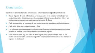 Conclusión.
Después de realizar el estudio relacionado a la base de datos se puede concluir que:
 Desde el punto de vista informático, la base de datos es un sistema formado por un
conjunto de datos almacenados en discos que permiten el acceso directo a ellos y un
conjunto de programas que manipulen ese conjunto de datos.
 Cada base de datos se compone de una o más tablas que guarda un conjunto de datos.
 Cada tabla tiene una o más columnas y filas.
 Las columnas guardan una parte de la información sobre cada elemento que queramos
guardar en la tabla, cada fila de la tabla conforma un registro.
 En la base de datos hay una serie de datos organizados y relacionados entre sí, los
cuales son recolectados y explotados por los sistemas de información de una empresa o
negocio en particular.
 