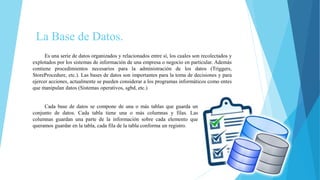 La Base de Datos.
Es una serie de datos organizados y relacionados entre sí, los cuales son recolectados y
explotados por los sistemas de información de una empresa o negocio en particular. Además
contiene procedimientos necesarios para la administración de los datos (Triggers,
StoreProcedure, etc.). Las bases de datos son importantes para la toma de decisiones y para
ejercer acciones, actualmente se pueden considerar a los programas informáticos como entes
que manipulan datos (Sistemas operativos, sgbd, etc.)
Cada base de datos se compone de una o más tablas que guarda un
conjunto de datos. Cada tabla tiene una o más columnas y filas. Las
columnas guardan una parte de la información sobre cada elemento que
queramos guardar en la tabla, cada fila de la tabla conforma un registro.
 