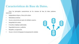 Características de Base de Datos.
Entre las principales características de los sistemas de base de datos podemos
mencionar:
• Independencia lógica y física de los datos.
• Redundancia mínima.
• Acceso concurrente por parte de múltiples usuarios.
• Integridad de los datos.
• Consultas complejas optimizadas.
• Seguridad de acceso y auditoría.
• Respaldo y recuperación.
• Acceso a través de lenguajes de programación estándar.
 