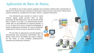 Aplicación de Base de Datos.
Su utilidad es, por lo tanto, práctica, pudiendo estar orientada a distintos fines, determinados en
función de su diseño, pero por lo general se utilizan para realizar acciones como buscar, ordenar, hacer
cálculos matemáticos y estadísticos de los datos, ofrecer y compartir información.
Una información que, teniendo en cuenta el actual
contexto digital, puede provenir tanto de datos
procedentes de Data Warehouses como de sistemas de Big
Data y alojarse en la nube o en infraestructuras locales,
siendo cada vez más habituales los esquemas híbridos. A
su vez, el signo de los nuevos tiempos ha multiplicado el
número de aplicaciones utilizadas, así como los problemas
creados por los silos en los que se encuentran los datos.
Por otro lado, las aplicaciones avanzadas pueden ser
personalizadas para automatizar determinados tipos de
trabajo a partir de las necesidades que tenga la empresa.
De este modo, se evitan complejas programaciones
manuales que resultan poco eficientes.
 