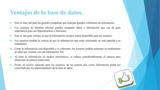 Ventajas de la base de datos.
 Esto es muy útil para las grandes compañías que manejan grandes volúmenes de información.
 Los usuarios de distintas oficinas pueden compartir datos e información que son de gran
importancia para sus departamentos o funciones.
 Esta es una gran ventaja, ya que la información siempre estará disponible para los usuarios.
 Los usuarios tendrán la certeza de que la información que están solicitando no está repetida o es
redundante.
 Como la información está disponible y es coherente, los usuarios podrán aumentar su rendimiento
al saber que cuentan con una información fiel.
 Al tener la información en medios electrónicos, se reduce considerablemente el espacio para
almacenar de manera tradicional.
 Existe un acceso reducido para los usuarios, de tal manera que cierta información podrá ser
controlada por los administradores de la base de datos.
 