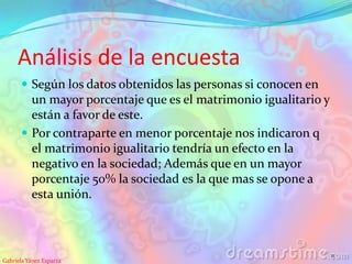 Análisis de la encuesta
 Según los datos obtenidos las personas si conocen en
un mayor porcentaje que es el matrimonio igualitario y
están a favor de este.
 Por contraparte en menor porcentaje nos indicaron q
el matrimonio igualitario tendría un efecto en la
negativo en la sociedad; Además que en un mayor
porcentaje 50% la sociedad es la que mas se opone a
esta unión.
Gabriela Yánez Esparza
11
 